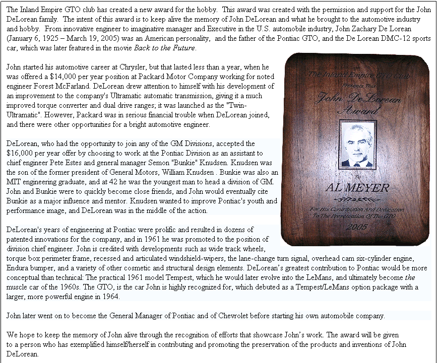 Text Box: The Inland Empire GTO club has created a new award for the hobby.&nbsp; This award was created with the permission and support for the John DeLorean family.&nbsp; The intent of this award is to keep alive the memory of John DeLorean and what he brought to the automotive industry and hobby.&nbsp; From innovative engineer to imaginative manager and Executive in the U.S. automobile industry, John Zachary De Lorean (January 6, 1925 � March 19, 2005) was an American personality, &nbsp;and the father of the Pontiac GTO, and the De Lorean DMC-12 sports car, which was later featured in the movie Back to the Future.