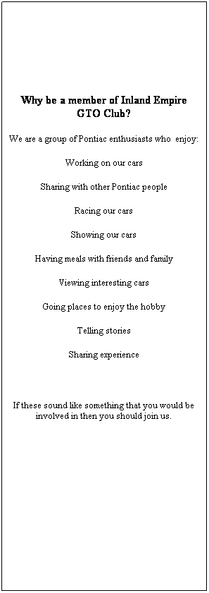 Text Box: Why be a member of Inland Empire GTO Club?
We are a group of Pontiac enthusiasts who&nbsp; enjoy:
Working on our cars
Sharing with other Pontiac people
Racing our cars
Showing our cars
Having meals with friends and family
Viewing interesting cars
Going places to enjoy the hobby
Telling stories
Sharing experience
&nbsp;
If these sound like something that you would be involved in then you should join us. 
&nbsp;
&nbsp;
&nbsp;
&nbsp;
