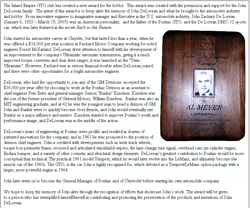 Text Box: The Inland Empire GTO club has created a new award for the hobby.&nbsp; This award was created with the permission and support for the John DeLorean family.&nbsp; The intent of this award is to keep alive the memory of John DeLorean and what he brought to the automotive industry and hobby.&nbsp; From innovative engineer to imaginative manager and Executive in the U.S. automobile industry, John Zachary De Lorean (January 6, 1925 � March 19, 2005) was an American personality, &nbsp;and the father of the Pontiac GTO, and the De Lorean DMC-12 sports car, which was later featured in the movie Back to the Future.
John started his automotive career at Chrysler, but that lasted less than a year, when he was offered a $14,000 per year position at Packard Motor Company working for noted engineer Forest McFarland. DeLorean drew attention to himself with his development of an improvement to the company's Ultramatic automatic transmission, giving it a much improved torque converter and dual drive ranges; it was launched as the "Twin-Ultramatic". However, Packard was in serious financial trouble when DeLorean joined, and there were other opportunities for a bright automotive engineer.
DeLorean, who had the opportunity to join any of the GM Divisions, accepted the $16,000 per year offer by choosing to work at the Pontiac Division as an assistant to chief engineer Pete Estes and general manager Semon "Bunkie" Knudsen. Knudsen was the son of the former president of General Motors, William Knudsen . Bunkie was also an MIT engineering graduate, and at 42 he was the youngest man to head a division of GM. John and Bunkie were to quickly become close friends, and John would eventually cite Bunkie as a major influence and mentor. Knudsen wanted to improve Pontiac's youth and performance image, and DeLorean was in the middle of the action.
DeLorean's years of engineering at Pontiac were prolific and resulted in dozens of patented innovations for the company, and in 1961 he was promoted to the position of division chief engineer. John is credited with developments such as wide track wheels, torque box perimeter frame, recessed and articulated windshield-wipers, the lane-change turn signal, overhead cam six-cylinder engine, Endura bumper, and a variety of other cosmetic and structural design elements. DeLorean�s greatest contribution to Pontiac would be more conceptual than technical: The practical 1961 model Tempest, which he would later evolve into the LeMans, and ultimately become the muscle car of the 1960s. The GTO, is the car John is highly recognized for, which debuted as a Tempest/LeMans option package with a larger, more powerful engine in 1964.
John later went on to become the General Manager of Pontiac and of Chevrolet before starting his own automobile company.
We hope to keep the memory of John alive through the recognition of efforts that showcase John�s work. The award will be given annually to a person who has exemplified himself/herself in contributing and promoting the preservation of the products and inventions of John DeLorean.
Recipients of the award to date:
2005 Alan Meyer
2006 Thomas Trafford
&nbsp;
